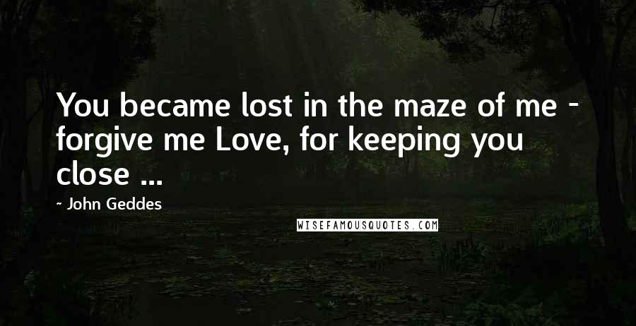 John Geddes Quotes: You became lost in the maze of me - forgive me Love, for keeping you close ...