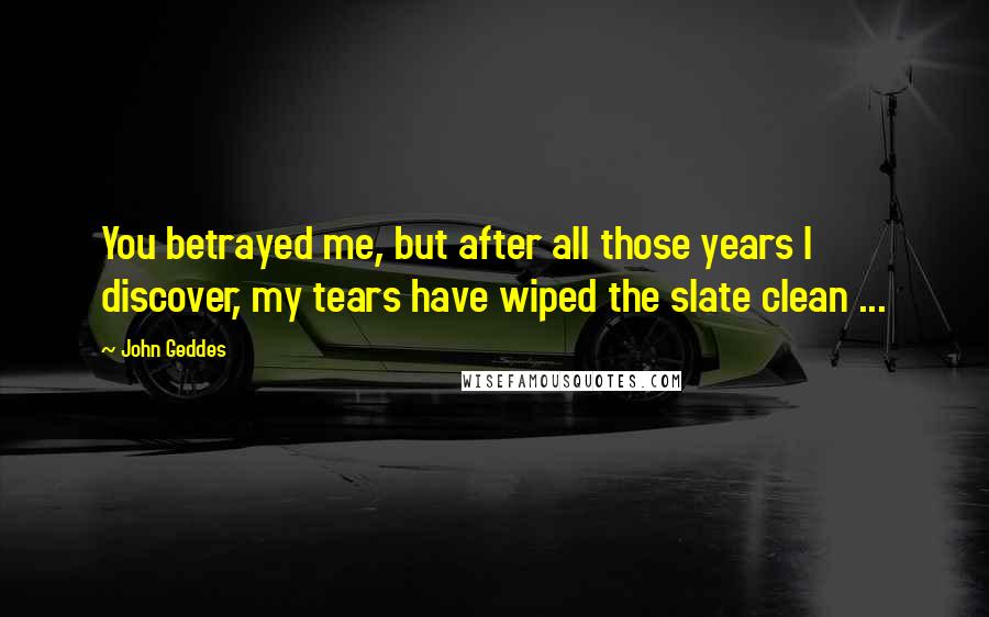 John Geddes Quotes: You betrayed me, but after all those years I discover, my tears have wiped the slate clean ...