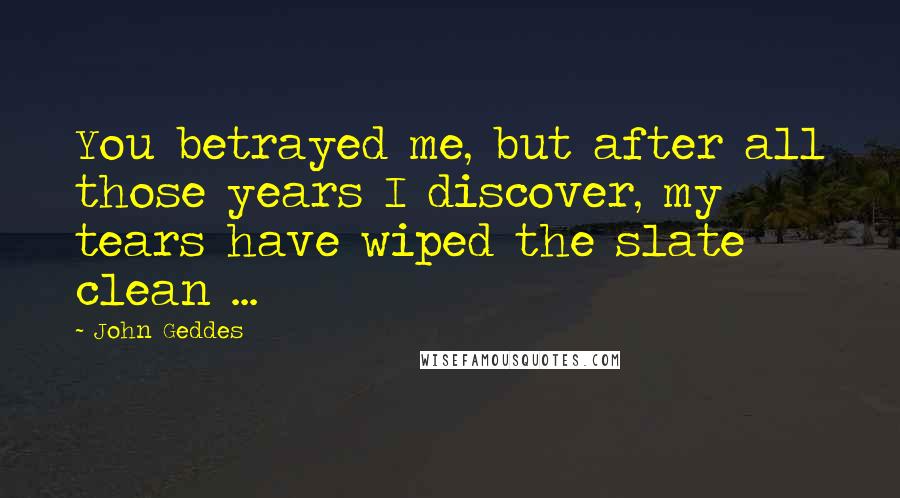 John Geddes Quotes: You betrayed me, but after all those years I discover, my tears have wiped the slate clean ...