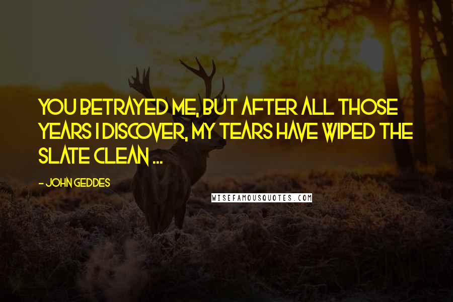 John Geddes Quotes: You betrayed me, but after all those years I discover, my tears have wiped the slate clean ...