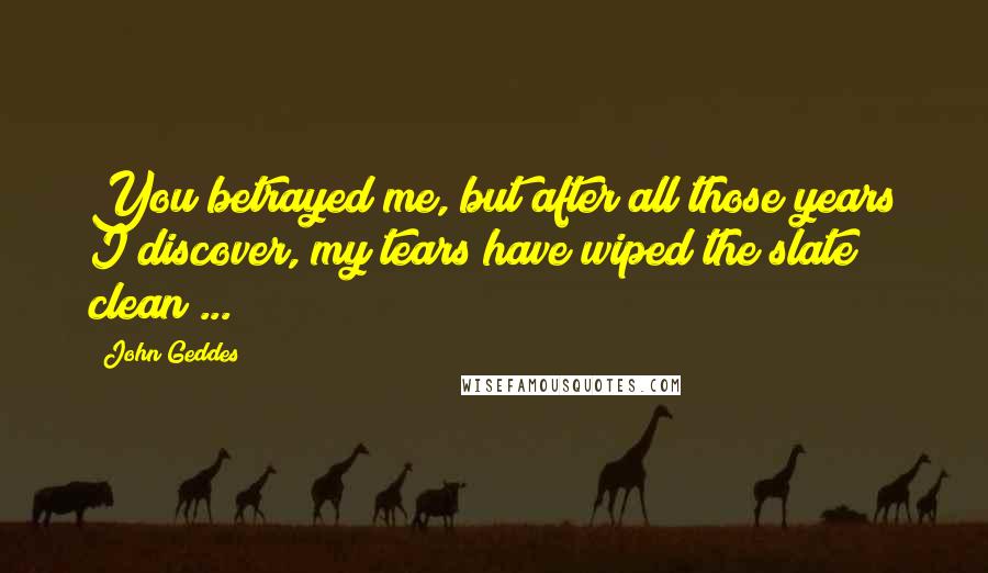 John Geddes Quotes: You betrayed me, but after all those years I discover, my tears have wiped the slate clean ...