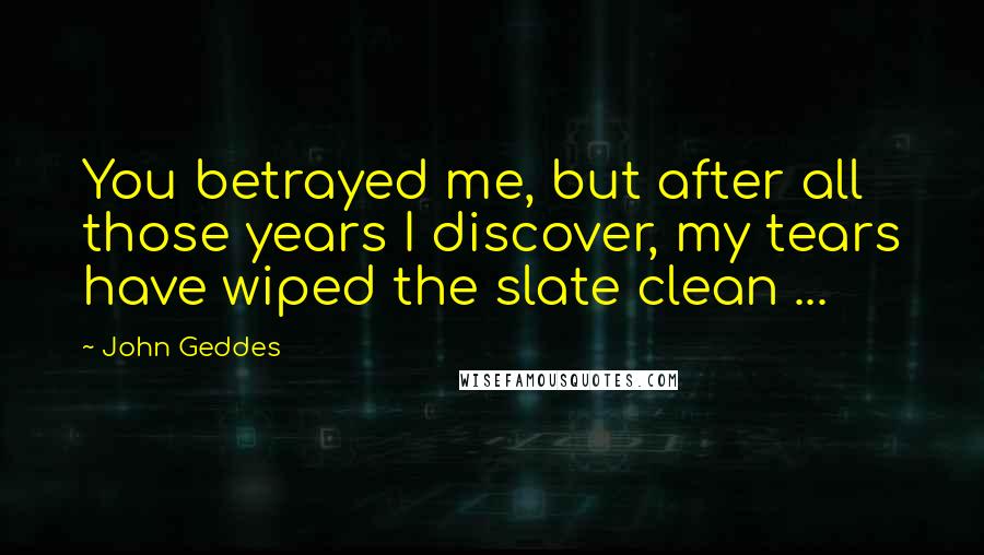 John Geddes Quotes: You betrayed me, but after all those years I discover, my tears have wiped the slate clean ...