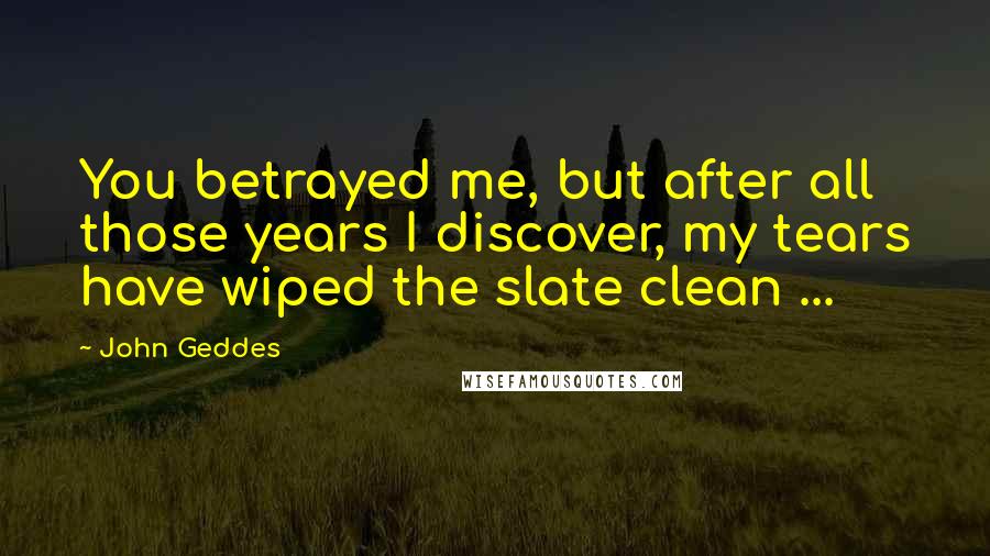 John Geddes Quotes: You betrayed me, but after all those years I discover, my tears have wiped the slate clean ...