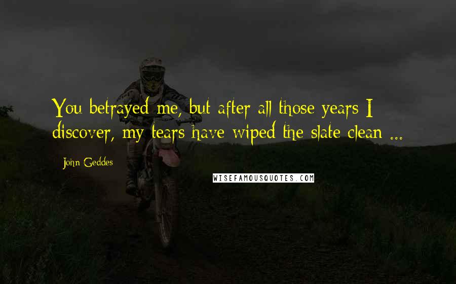 John Geddes Quotes: You betrayed me, but after all those years I discover, my tears have wiped the slate clean ...