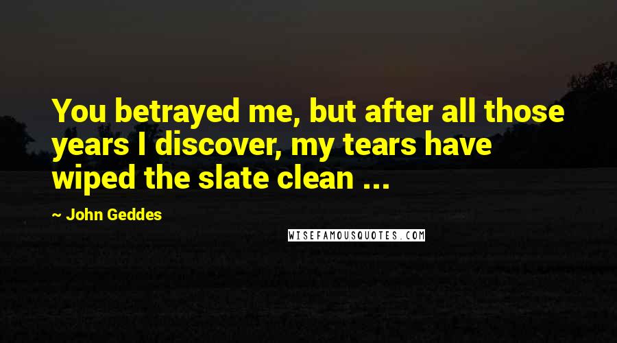 John Geddes Quotes: You betrayed me, but after all those years I discover, my tears have wiped the slate clean ...