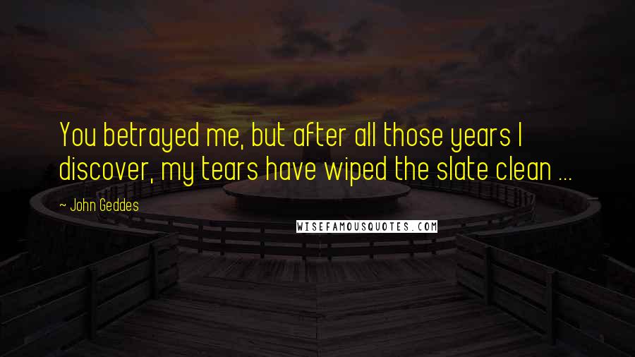 John Geddes Quotes: You betrayed me, but after all those years I discover, my tears have wiped the slate clean ...