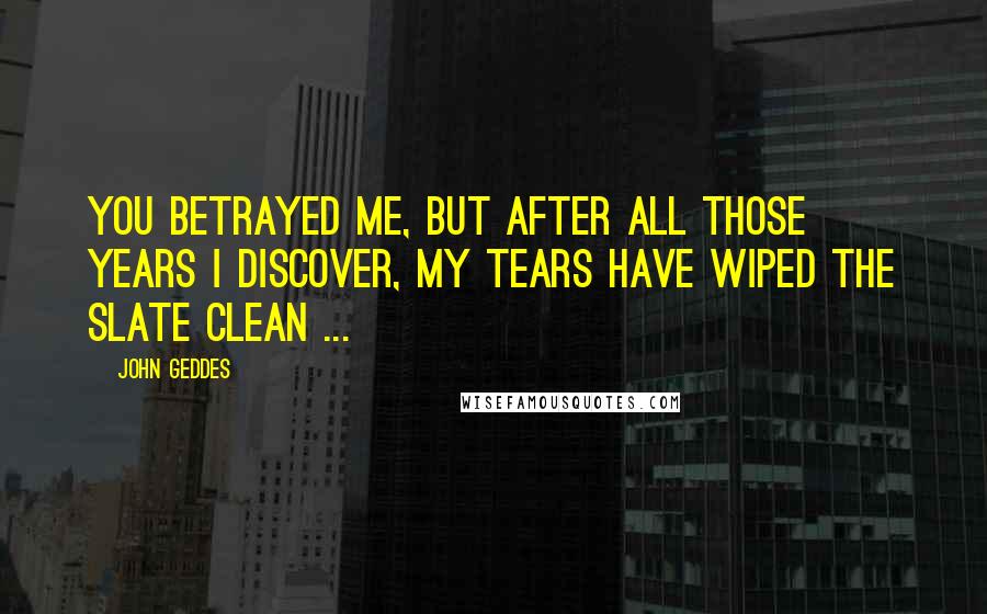 John Geddes Quotes: You betrayed me, but after all those years I discover, my tears have wiped the slate clean ...