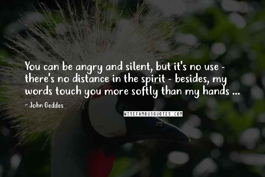John Geddes Quotes: You can be angry and silent, but it's no use - there's no distance in the spirit - besides, my words touch you more softly than my hands ...