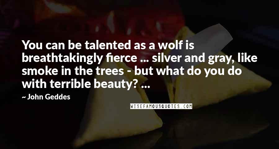 John Geddes Quotes: You can be talented as a wolf is breathtakingly fierce ... silver and gray, like smoke in the trees - but what do you do with terrible beauty? ...