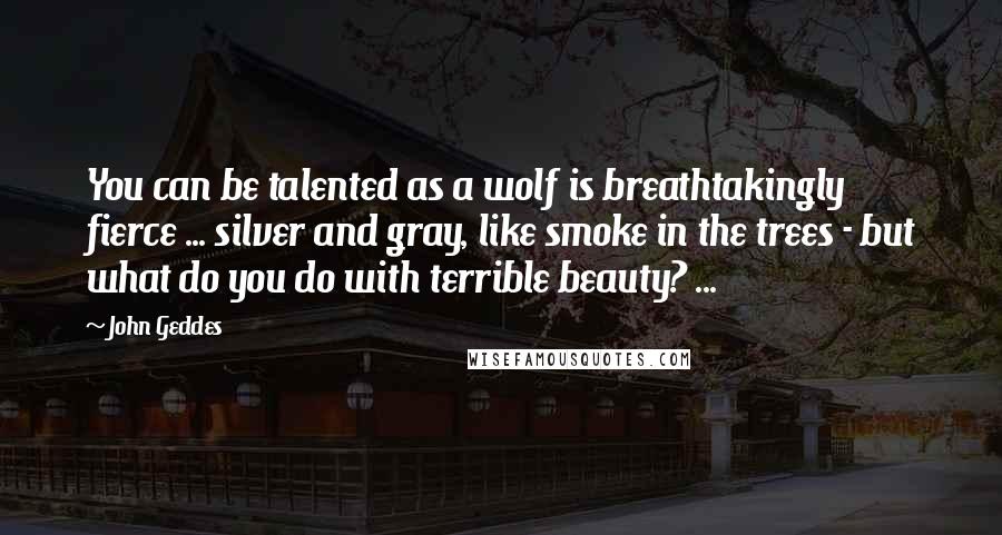 John Geddes Quotes: You can be talented as a wolf is breathtakingly fierce ... silver and gray, like smoke in the trees - but what do you do with terrible beauty? ...