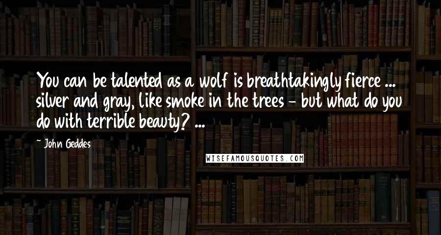 John Geddes Quotes: You can be talented as a wolf is breathtakingly fierce ... silver and gray, like smoke in the trees - but what do you do with terrible beauty? ...