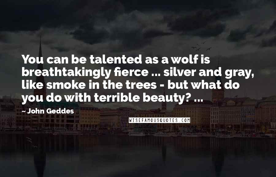 John Geddes Quotes: You can be talented as a wolf is breathtakingly fierce ... silver and gray, like smoke in the trees - but what do you do with terrible beauty? ...