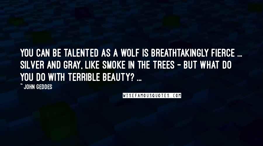 John Geddes Quotes: You can be talented as a wolf is breathtakingly fierce ... silver and gray, like smoke in the trees - but what do you do with terrible beauty? ...