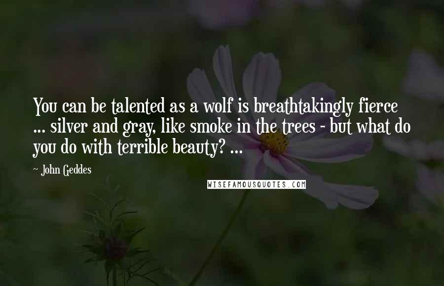 John Geddes Quotes: You can be talented as a wolf is breathtakingly fierce ... silver and gray, like smoke in the trees - but what do you do with terrible beauty? ...