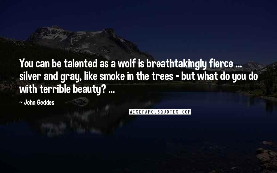 John Geddes Quotes: You can be talented as a wolf is breathtakingly fierce ... silver and gray, like smoke in the trees - but what do you do with terrible beauty? ...