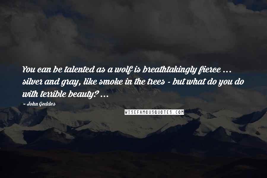 John Geddes Quotes: You can be talented as a wolf is breathtakingly fierce ... silver and gray, like smoke in the trees - but what do you do with terrible beauty? ...