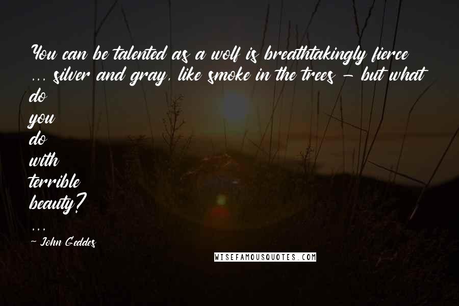 John Geddes Quotes: You can be talented as a wolf is breathtakingly fierce ... silver and gray, like smoke in the trees - but what do you do with terrible beauty? ...