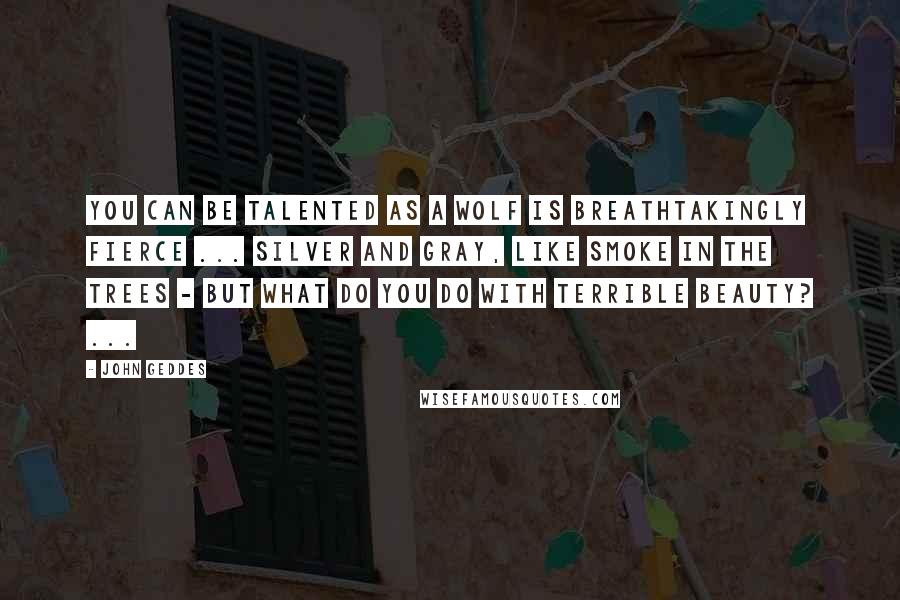 John Geddes Quotes: You can be talented as a wolf is breathtakingly fierce ... silver and gray, like smoke in the trees - but what do you do with terrible beauty? ...
