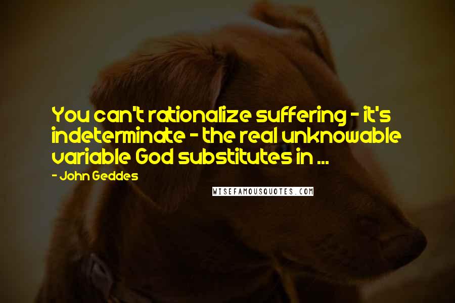 John Geddes Quotes: You can't rationalize suffering - it's indeterminate - the real unknowable variable God substitutes in ...