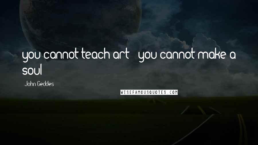 John Geddes Quotes: you cannot teach art - you cannot make a soul