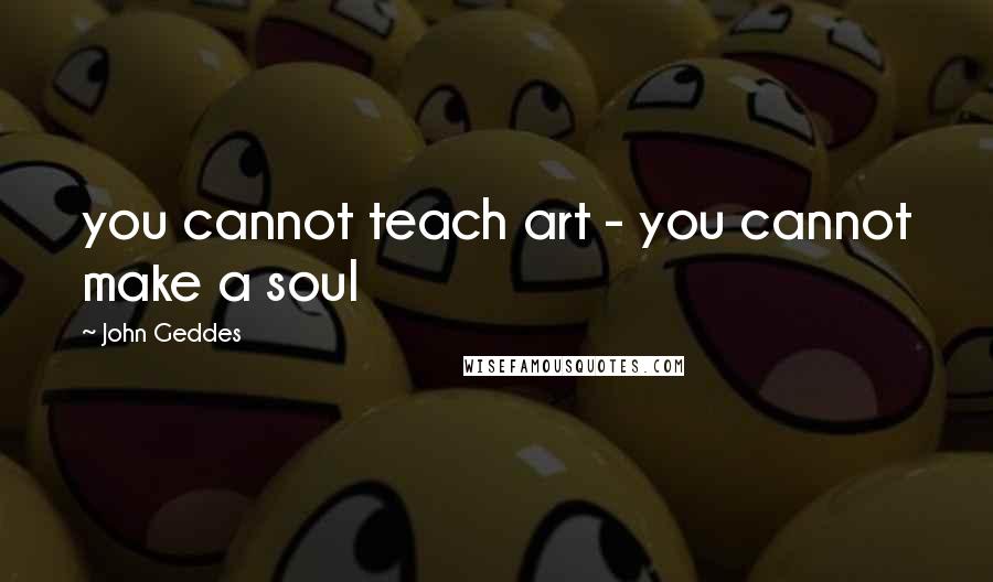 John Geddes Quotes: you cannot teach art - you cannot make a soul