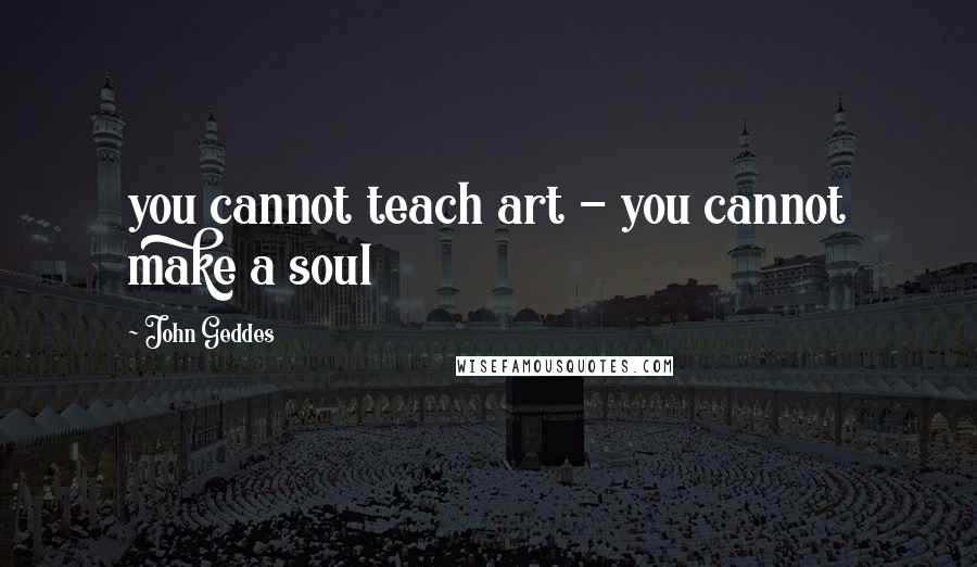 John Geddes Quotes: you cannot teach art - you cannot make a soul