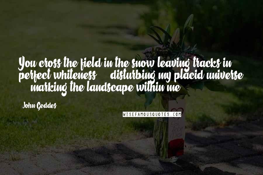 John Geddes Quotes: You cross the field in the snow leaving tracks in perfect whiteness ... disturbing my placid universe ... marking the landscape within me ...