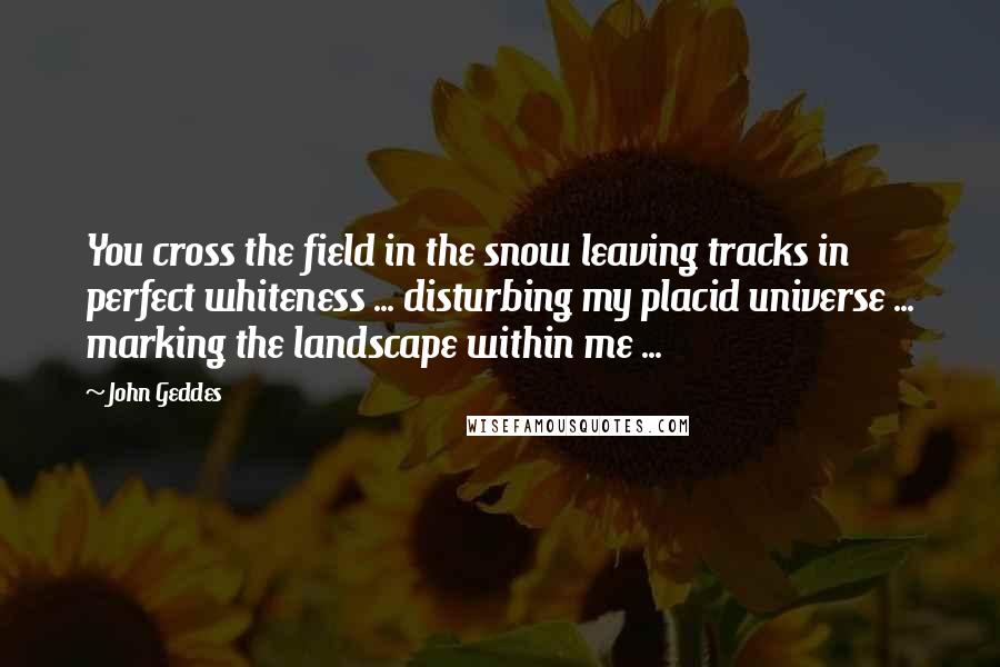 John Geddes Quotes: You cross the field in the snow leaving tracks in perfect whiteness ... disturbing my placid universe ... marking the landscape within me ...