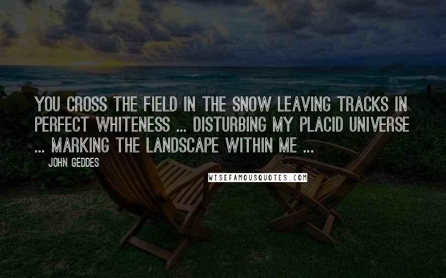John Geddes Quotes: You cross the field in the snow leaving tracks in perfect whiteness ... disturbing my placid universe ... marking the landscape within me ...