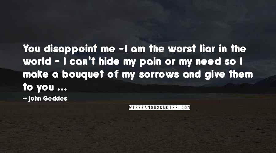 John Geddes Quotes: You disappoint me -I am the worst liar in the world - I can't hide my pain or my need so I make a bouquet of my sorrows and give them to you ...