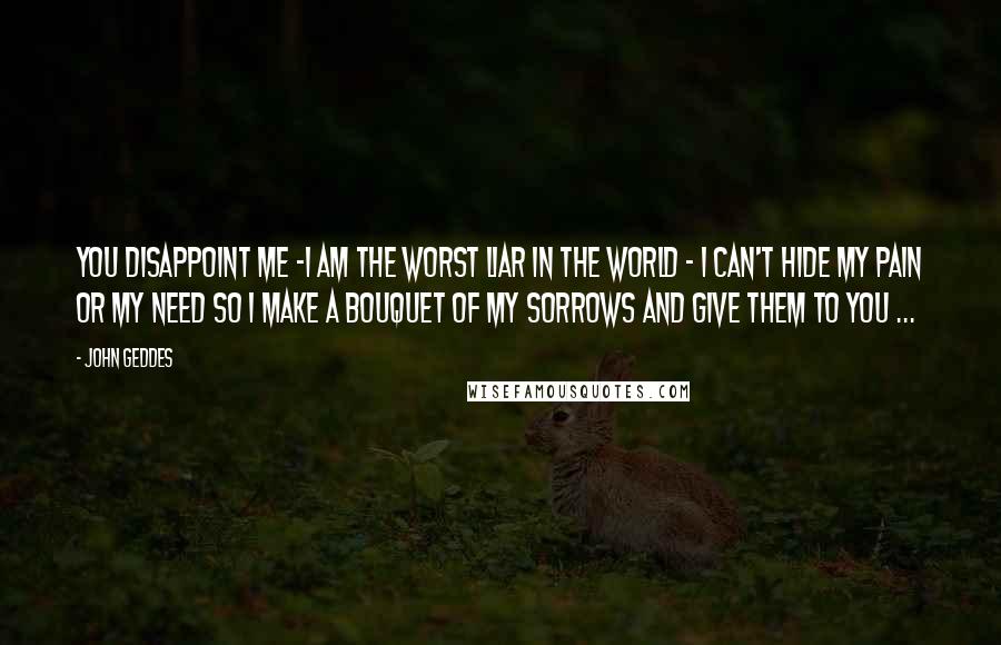 John Geddes Quotes: You disappoint me -I am the worst liar in the world - I can't hide my pain or my need so I make a bouquet of my sorrows and give them to you ...