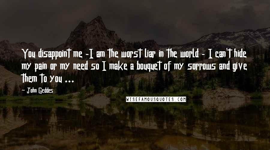 John Geddes Quotes: You disappoint me -I am the worst liar in the world - I can't hide my pain or my need so I make a bouquet of my sorrows and give them to you ...