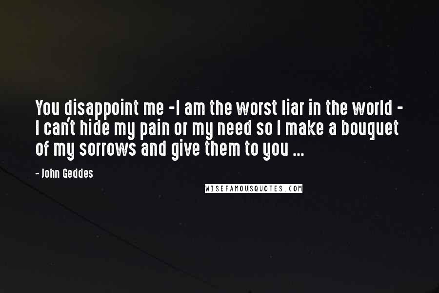 John Geddes Quotes: You disappoint me -I am the worst liar in the world - I can't hide my pain or my need so I make a bouquet of my sorrows and give them to you ...
