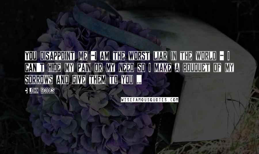 John Geddes Quotes: You disappoint me -I am the worst liar in the world - I can't hide my pain or my need so I make a bouquet of my sorrows and give them to you ...
