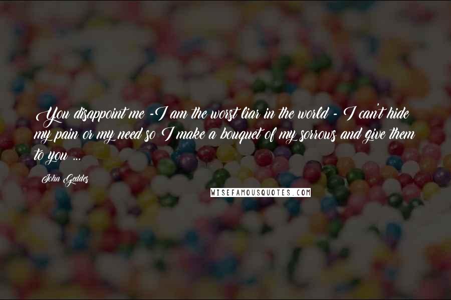 John Geddes Quotes: You disappoint me -I am the worst liar in the world - I can't hide my pain or my need so I make a bouquet of my sorrows and give them to you ...