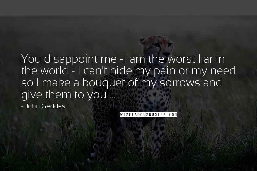 John Geddes Quotes: You disappoint me -I am the worst liar in the world - I can't hide my pain or my need so I make a bouquet of my sorrows and give them to you ...
