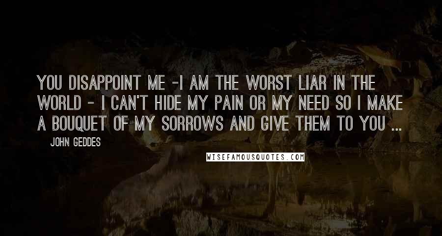 John Geddes Quotes: You disappoint me -I am the worst liar in the world - I can't hide my pain or my need so I make a bouquet of my sorrows and give them to you ...