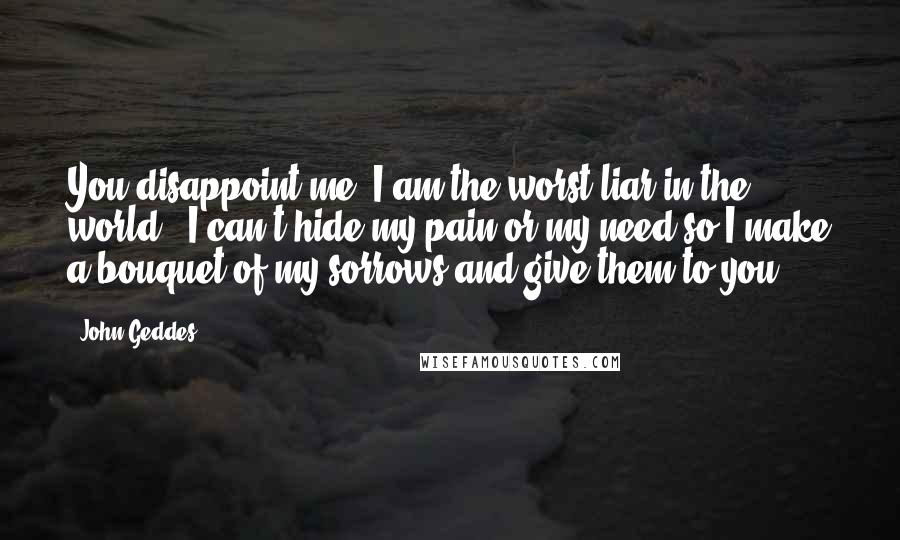 John Geddes Quotes: You disappoint me -I am the worst liar in the world - I can't hide my pain or my need so I make a bouquet of my sorrows and give them to you ...