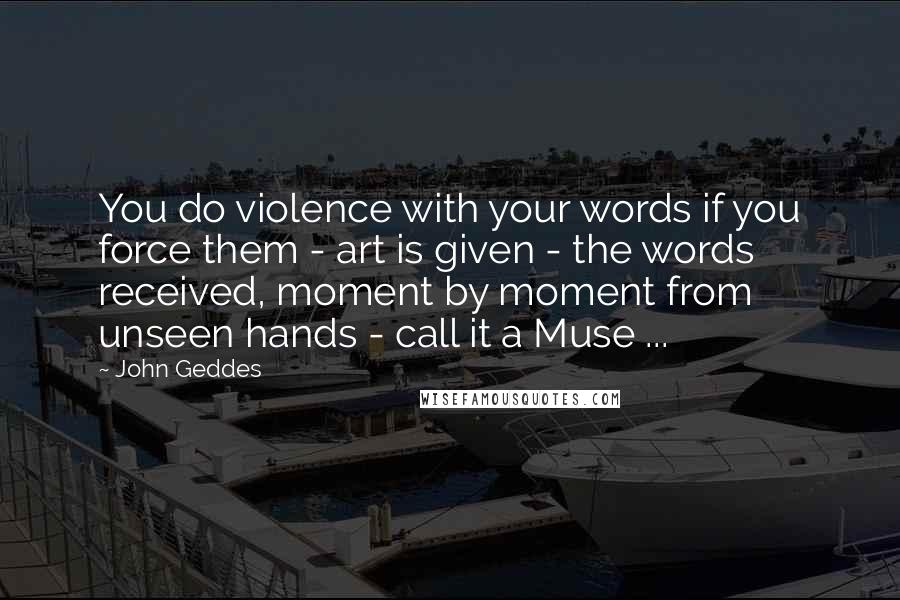 John Geddes Quotes: You do violence with your words if you force them - art is given - the words received, moment by moment from unseen hands - call it a Muse ...