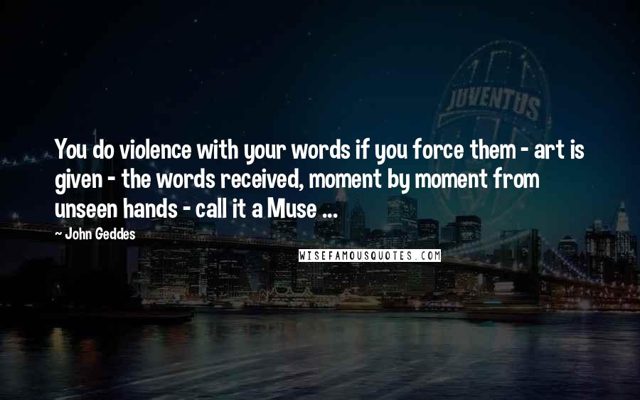 John Geddes Quotes: You do violence with your words if you force them - art is given - the words received, moment by moment from unseen hands - call it a Muse ...