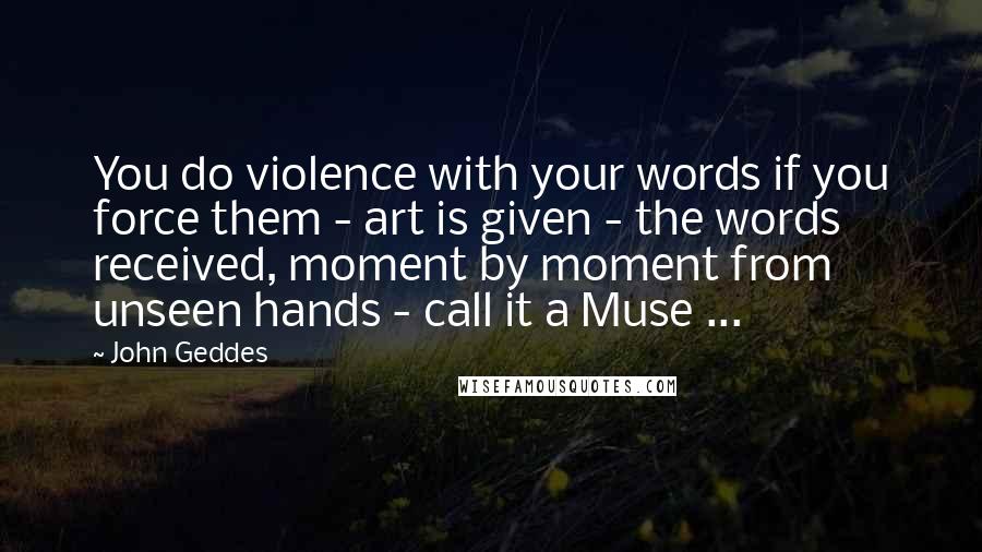 John Geddes Quotes: You do violence with your words if you force them - art is given - the words received, moment by moment from unseen hands - call it a Muse ...