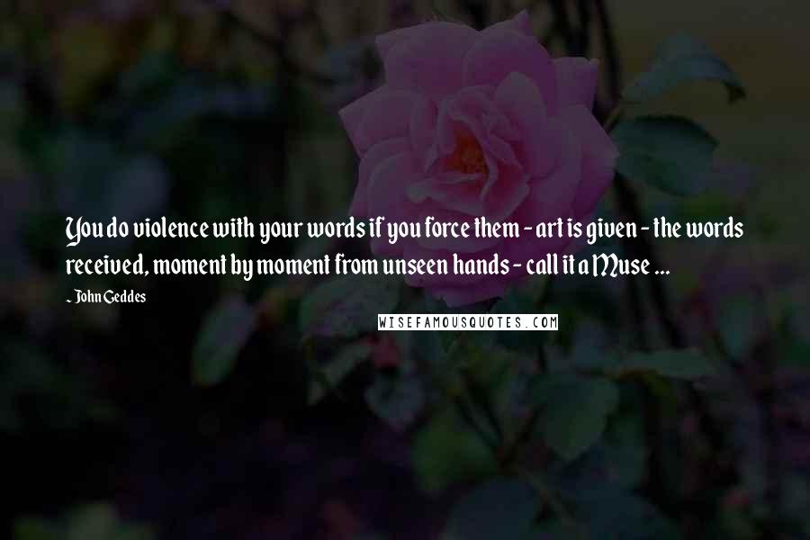 John Geddes Quotes: You do violence with your words if you force them - art is given - the words received, moment by moment from unseen hands - call it a Muse ...