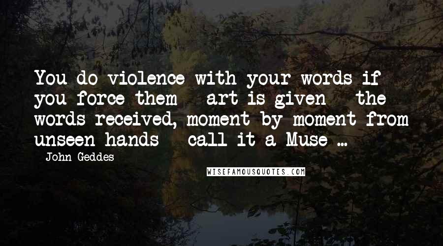 John Geddes Quotes: You do violence with your words if you force them - art is given - the words received, moment by moment from unseen hands - call it a Muse ...