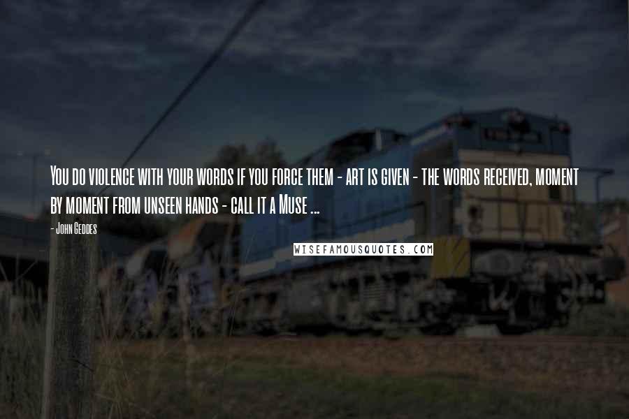 John Geddes Quotes: You do violence with your words if you force them - art is given - the words received, moment by moment from unseen hands - call it a Muse ...