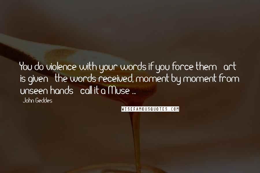 John Geddes Quotes: You do violence with your words if you force them - art is given - the words received, moment by moment from unseen hands - call it a Muse ...