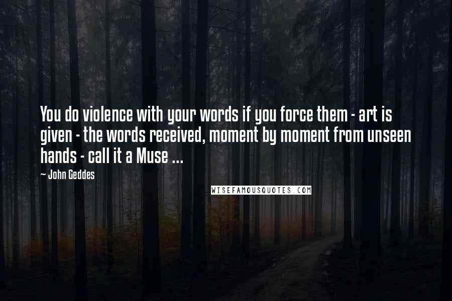 John Geddes Quotes: You do violence with your words if you force them - art is given - the words received, moment by moment from unseen hands - call it a Muse ...