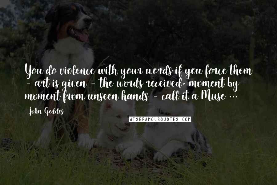 John Geddes Quotes: You do violence with your words if you force them - art is given - the words received, moment by moment from unseen hands - call it a Muse ...