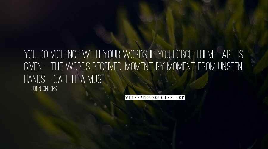 John Geddes Quotes: You do violence with your words if you force them - art is given - the words received, moment by moment from unseen hands - call it a Muse ...