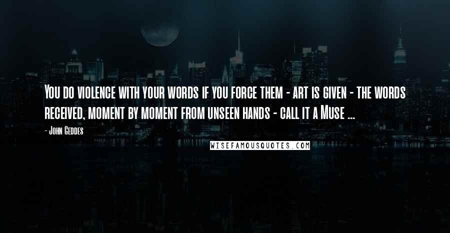 John Geddes Quotes: You do violence with your words if you force them - art is given - the words received, moment by moment from unseen hands - call it a Muse ...