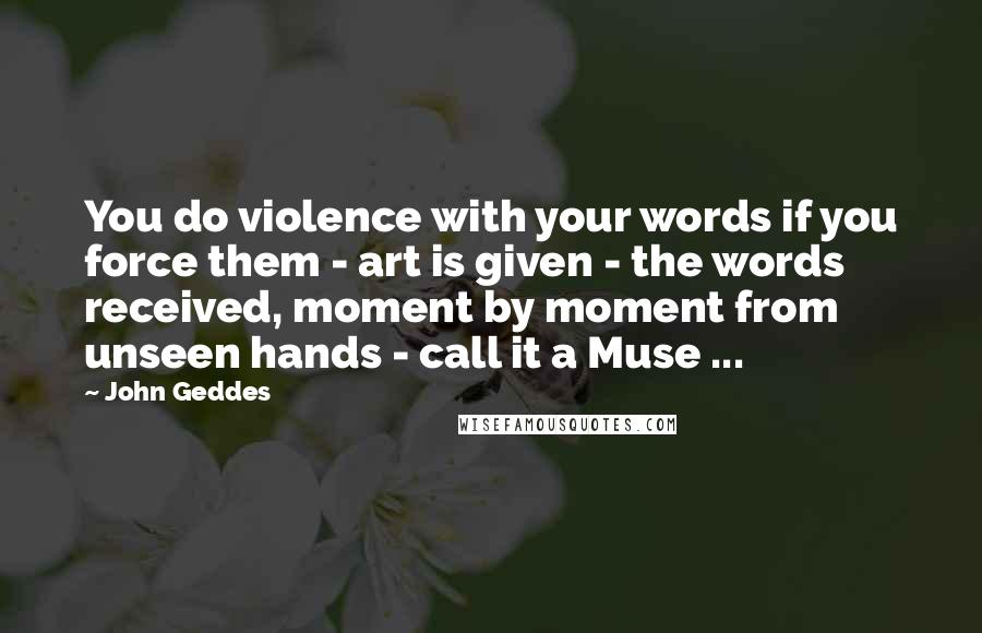 John Geddes Quotes: You do violence with your words if you force them - art is given - the words received, moment by moment from unseen hands - call it a Muse ...